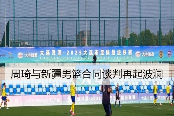 周琦与新疆男篮合同谈判再起波澜